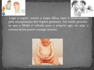 	 Logo a seguir, ocorre a etapa fálica (que é demonstrada pela manipulação dos órgãos genitais). Até então percebe-se que a libido é voltada para o próprio ego, ou seja, a criança sente prazer consigo mesma.Curso EFA Técnico/a de Acção Educativa NS 