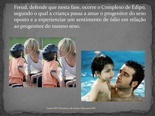 	Freud, defende que nesta fase, ocorre o Complexo de Édipo, segundo o qual a criança passa a amar o progenitor do sexo oposto e a experienciar um sentimento de ódio em relação ao progenitor do mesmo sexo.Curso EFA Técnico/a de Acção Educativa NS 