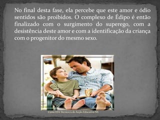  	No final desta fase, ela percebe que este amor e ódio sentidos são proibidos. O complexo de Édipo é então finalizado com o surgimento do superego, com a desistência deste amor e com a identificação da criança com o progenitor do mesmo sexo.Curso EFA Técnico/a de Acção Educativa NS 