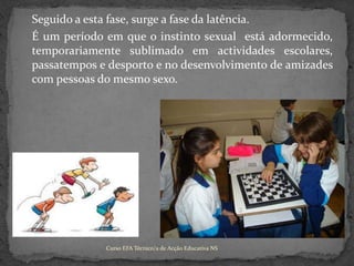 	Seguido a esta fase, surge a fase da latência.	É um período em que o instinto sexual  está adormecido,temporariamente sublimado em actividades escolares, passatempos e desporto e no desenvolvimento de amizades com pessoas do mesmo sexo.Curso EFA Técnico/a de Acção Educativa NS 