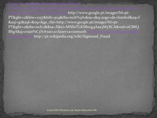 http://www.google.pt/images?um=1&hl=pt-PT&biw=1257&bih=504&tbs=isch:1&aq=f&aqi=&oq=&gs_rfai=&q=imagens%20de%20nascimento%20de%20bebeshttp://www.google.pt/images?hl=pt-PT&gbv=2&biw=1257&bih=504&tbs=isch%3A1&sa=1&q=jogo+de+futebol&aq=f&aqi=g1&aql=&oq=&gs_rfai=http://www.google.pt/images?hl=pt-PT&gbv=2&tbs=isch:1&&sa=X&ei=MNlnTLKSBsvg4Aaa3MyXCA&ved=0CB8QBSgA&q=crian%C3%A7as+a+fazer+a+comunh%C3%A3o+solene&spell=1&biw=1257&bih=504http://pt.wikipedia.org/wiki/Sigmund_FreudCurso EFA Técnico/a de Acção Educativa NS 