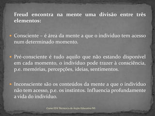 	Freud encontra na mente uma divisão entre três elementos:Consciente – é área da mente a que o individuo tem acesso num determinado momento.Pré-consciente é tudo aquilo que não estando disponível em cada momento, o indivíduo pode trazer à consciência, p.e. memórias, percepções, ideias, sentimentos.Inconsciente são os conteúdos da mente a que o indivíduo não tem acesso, p.e. os instintos. Influencia profundamente a vida do indivíduo.Curso EFA Técnico/a de Acção Educativa NS 