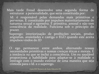 Mais tarde Freud desenvolve uma segunda forma de estruturar  a personalidade, que seria constituída por:Id: é responsável pelas demandas mais primitivas e perversas. É constituído por impulsos maioritariamente de natureza sexual e agressiva. É primitiva, amoral e não tem consciência da realidade. Funciona sob o princípio do prazer.   Superego: interiorização de proibições sociais, produz angústias, ansiedades e castiga o EGO quando este aceita impulsos vindos do ID   O ego permanece entre ambos, alternando nossas necessidades primitivas e nossas crenças éticas e morais. É a instância na que se inclui a consciência. Um eu saudável proporciona a habilidade para adaptar-se à realidade e interagir com o mundo exterior de uma maneira que seja cómoda para o Id. e o superego.Curso EFA Técnico/a de Acção Educativa NS 