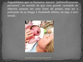 	Argumentava que os humanos nascem "polimorficamente perversos", no sentido de que uma grande variedade de objectos possam ser uma fonte de prazer, sem ter a pretensão de se chegar à finalidade última, ou seja, o acto sexual.Curso EFA Técnico/a de Acção Educativa NS 