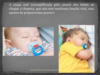 	A etapa oral (exemplificada pelo prazer dos bebés ao chupar a chupeta, que não tem nenhuma função vital, mas apenas de proporcionar prazer);Curso EFA Técnico/a de Acção Educativa NS 