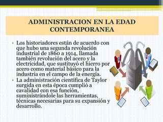 ADMINISTRACION EN LA EDAD
CONTEMPORANEA
• Los historiadores están de acuerdo con
que hubo una segunda revolución
industrial de 1860 a 1914, llamada
también revolución del acero y la
electricidad, que sustituyó el hierro por
acero como material básico para la
industria en el campo de la energía.
• La administración científica de Taylor
surgida en esta época cumplió a
cavalidad con esa función,
suministrándole las herramientas,
técnicas necesarias para su expansión y
desarrollo.
 