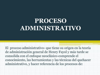 PROCESO
ADMINISTRATIVO
El proceso administrativo- que tiene su origen en la teoría
de administración general de Henry Fayol y más tarde se
consolida con el enfoque neoclásico-comprende el
conocimiento, las herramientas y las técnicas del quehacer
administrativo, y hacer referencia de los procesos de:
 