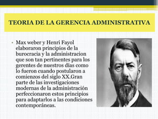 TEORIA DE LA GERENCIA ADMINISTRATIVA
• Max weber y Henri Fayol
elaboraron principios de la
burocracia y la administracion
que son tan pertinentes para los
gerentes de nuestros días como
lo fueron cuando postularon a
comienzos del siglo XX.Gran
parte de las investigaciones
modernas de la administración
perfeccionaron estos principios
para adaptarlos a las condiciones
contemporáneas.
 