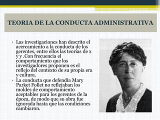 TEORIA DE LA CONDUCTA ADMINISTRATIVA
• Las investigaciones han descrito el
acercamiento a la conducta de los
gerentes, entre ellos las teorías de x
y y .Con frecuencia el
comportamiento que los
investigadores proponen es el
reflejo del contexto de su propia era
y cultura.
• La conducta que defendía Mary
Parket Follet no reflejaban los
moldes de comportamiento
aceptables para los gerentes de la
época, de modo que su obra fue
ignorada hasta que las condiciones
cambiaron.
 