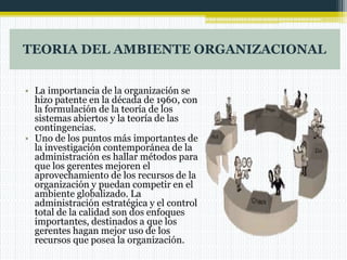 TEORIA DEL AMBIENTE ORGANIZACIONAL
• La importancia de la organización se
hizo patente en la década de 1960, con
la formulación de la teoría de los
sistemas abiertos y la teoría de las
contingencias.
• Uno de los puntos más importantes de
la investigación contemporánea de la
administración es hallar métodos para
que los gerentes mejoren el
aprovechamiento de los recursos de la
organización y puedan competir en el
ambiente globalizado. La
administración estratégica y el control
total de la calidad son dos enfoques
importantes, destinados a que los
gerentes hagan mejor uso de los
recursos que posea la organización.
 