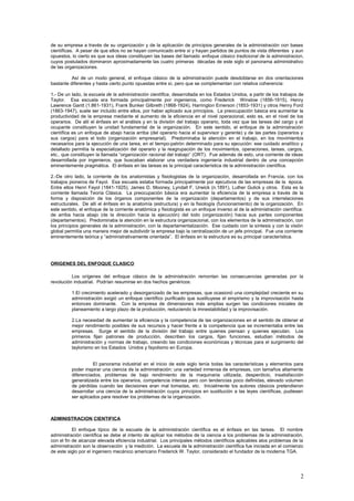 de su empresa a través de su organización y de la aplicación de principios generales de la administración con bases
científicas. A pesar de que ellos no se hayan comunicado entre sí y hayan partidos de puntos de vista diferentes y aun
opuestos, lo cierto es que sus ideas constituyen las bases del llamado enfoque clásico tradicional de la administracion,
cuyos postulados dominaron aproximadamente las cuatro primeras décadas de este siglo el panorama administrativo
de las organizaciones.
Así de un modo general, el enfoque clásico de la administración puede desdoblarse en dos orientaciones
bastante diferentes y hasta cierto punto opuestas entre sí, pero que se complementan con relativa coherencia:
1.- De un lado, la escuela de la administración científica, desarrollada en los Estados Unidos, a partir de los trabajos de
Taylor. Esa escuela era formada principalmente por ingenieros, como Frederick Winslow (1856-1915), Henry
Lawrence Gantt (1.861-1931), Frank Bunker Gilbreth (1868-1924), Harrington Emerson (1853-1931) y otros Henry Ford
(1863-1947), suele ser incluido entre ellos, por haber aplicado sus principios. La preocupación básica era aumentar la
productividad de la empresa mediante el aumento de la eficiencia en el nivel operacional, esto es, en el nivel de los
operarios. De allí el énfasis en el análisis y en la división del trabajo operario, toda vez que las tareas del cargo y el
ocupante constituyen la unidad fundamental de la organización. En este sentido, el enfoque de la administración
científica es un enfoque de abajo hacia arriba (del operario hacia el supervisor y gerente) y de las partes (operarios y
sus cargos) para el todo (organización empresarial). Predominaba la atención en el trabajo, en los movimientos
necesarios para la ejecución de una tarea, en el tiempo-patrón determinado para su ejecución: ese cuidado analítico y
detallado permitía la especialización del operario y la reagrupación de los movimientos, operaciones, tareas, cargos,
etc., que constituyen la llamada “organización racional del trabajo” (ORT). Fue además de esto, una corriente de ideas
desarrollada por ingenieros, que buscaban elaborar una verdadera ingeniería industrial dentro de una concepción
eminentemente pragmática. El énfasis en las tareas es la principal característica de la administración científica.
2.-De otro lado, la corriente de los anatomistas y fisiologistas de la organización, desarrollada en Francia, con los
trabajos pioneros de Fayol. Esa escuela estaba formada principalmente por ejecutivos de las empresas de la época.
Entre ellos Henri Fayol (1841-1925), James D. Mooney, Lyndall F. Urwick (n.1891), Luther Gulick y otros. Esta es la
corriente llamada Teoría Clásica. La preocupación básica era aumentar la eficiencia de la empresa a través de la
forma y disposición de los órganos componentes de la organización (departamentos) y de sus interrelaciones
estructurales. De allí el énfasis en la anatomía (estructura) y en la fisiología (funcionamiento) de la organización. En
este sentido, el enfoque de la corriente anatómica y fisiologista es un enfoque inverso al de la administración científica:
de arriba hacia abajo (de la dirección hacia la ejecución) del todo (organización) hacia sus partes componentes
(departamentos). Predominaba la atención en la estructura organizacional, con los elementos de la administración, con
los principios generales de la administración, con la departamentalización. Ese cuidado con la síntesis y con la visión
global permitía una manera mejor de subdividir la empresa bajo la centralización de un jefe principal. Fue una corriente
eminentemente teórica y “administrativamente orientada”. El énfasis en la estructura es su principal característica.
ORIGENES DEL ENFOQUE CLASICO
Los orígenes del enfoque clásico de la administración remontan las consecuencias generadas por la
revolución industrial. Podrían resumirse en dos hechos genéricos:
1.El crecimiento acelerado y desorganizado de las empresas, que ocasionó una complejidad creciente en su
administración exigió un enfoque científico purificado que sustituyese el empirismo y la improvisación hasta
entonces dominante. Con la empresa de dimensiones más amplias surgen las condiciones iniciales de
planeamiento a largo plazo de la producción, reduciendo la imnestabilidad y la improvisación.
2.La necesidad de aumentar la eficiencia y la competencia de las organizaciones en el sentido de obtener el
mejor rendimiento posibles de sus recursos y hacer frente a la competencia que se incrementaba entre las
empresas. Surge el sentido de la división del trabajo entre quienes piensan y quienes ejecutan. Los
primeros fijan patrones de producción, describen los cargos, fijan funciones, estudian métodos de
administración y normas de trabajo, creando las condiciones económicas y técnicas para el surgimiento del
taylorismo en los Estados Unidos y fayolismo en Europa.
El panorama industrial en el inicio de este siglo tenía todas las características y elementos para
poder inspirar una ciencia de la administración: una variedad inmensa de empresas, con tamaños altamente
diferenciados, problemas de bajo rendimiento de la maquinaria utilizada, desperdicio, insatisfacción
generalizada entre los operarios, competencia intensa pero con tendencias poco definidas, elevado volumen
de pérdidas cuando las decisiones eran mal tomadas, etc. Inicialmente los autores clásicos pretendieron
desarrollar una ciencia de la administración cuyos principios en sustitución a las leyes científicas, pudiesen
ser aplicados para resolver los problemas de la organización.
ADMINISTRACION CIENTIFICA
El enfoque típico de la escuela de la administración científica es el énfasis en las tareas. El nombre
administración científica se debe al intento de aplicar los métodos de la ciencia a los problemas de la administración,
con el fin de alcanzar elevada eficiencia industrial. Los principales métodos científicos aplicables alos problemas de la
administración son la observación y la medición. La escuela de la administración científica fue iniciada en el comienzo
de este siglo por el ingeniero mecánico americano Frederick W. Taylor, considerado el fundador de la moderna TGA.
2
 