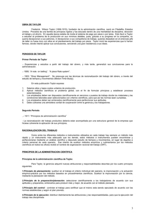 OBRA DE TAYLOR
Frederick Wilson Taylor (1856-1915), fundador de la admintración científica, nació en Filadelfia, Estados
Unidos. Procedía de una familia de principios rígidos y fue educado dentro de una mentalidad de disciplina, devoción
al trabajo y al ahorro. En aquella época estaba de moda el sistema de pago por pieza o por tarea. Esto llevó a Taylor
a estudiar el problema de la producción en sus mínimos detalles, pues, gracias a su progreso en la compañía, no
quería decepcionar a sus patrones, ni decepcionar a sus compañeros de trabajo, quienes deseaban en el entonces jefe
de taller no fuese duro con ellos en el planteamiento del trabajo por pieza. Taylor inició las experiencias que lo harían
famoso, donde intentó aplicar sus conclusiones, venciendo una gran resistencia a sus ideas.
PERIODOS DE TAYLOR
Primer Período de Taylor
.- Experiencias y estudios a partir del trabajo del obrero, y más tarde, generalizó sus conclusiones para la
administración.
.- 1895; “A note on belting”. “A piece Rate system”.
.- 1903: “Shop Management”. Se preocupa por las técnicas de racionalización del trabajo del obrero, a través del
estudio de tiempos y movimientos (Motion-Time-Study).
En esta publicación Taylor expresa:
1. Salarios altos y bajos costos unitarios de producción.
2. Aplicar métodos científicos al problema global, con el fin de formular principios y establecer procesos
estandarizados.
3. Los empleados deben ser dispuestos científicamente en servicios o puestos de trabajo donde los materiales y las
condiciones laborales sean seleccionados con criterios científicos, para que así las normas sean cumplidas.
4. Los empleados deben ser entrenados científicamente para perfeccionar sus aptitudes.
5. Debe cultivarse una atmósfera cordial de cooperación entre la gerencia y los trabajadores.
Segundo Período
..- 1911: “Principios de administración científica”
- La racionalización del trabajo productivo debería estar acompañada por una estructura general de la empresa que
hiciese coherente la aplicación de sus principios.
RACIONALIZACION DEL TRABAJO
Como entre los diferentes métodos e instrumentos utilizados en cada trabajo hay siempre un método más
rápido y un instrumento más adecuado que los demás, estos métodos e instrumentos pueden encontrarse y
perfeccionarse mediante un análisis científico y depurado estudio de tiempos y movimientos, en lugar de dejarlos a
criterio personal de cada operario. Ese intento de sustituir métodos empíricos y rudimentarios por los métodos
científicos en todos los oficios recibió el nombre de organización racional del trabajo (ORT).
PRINCIPIOS DE LA ADMINISTRACION CIENTIFICA
Principios de la administración científica de Taylor.
Para Taylor, la gerencia adquirió nuevas atribuciones y responsabilidades descritas por los cuatro principios
siguientes:
1.Principio de planeamiento: sustituir en el trabajo el criterio individual del operario, la improvisación y la actuación
empírico-práctica por los métodos basados en procedimientos científicos. Sustituir la improvisación por la ciencia,
mediante la planeación del método.
2.Principio de la preparación/planeación: seleccionar científicamente a los trabajadores de acuerdo con sus
aptitudes y prepararlos, entrenarlos para producir más y mejor, de acuerdo con el método planeado.
3.Principio del control: controlar el trabajo para certificar que el mismo esta siendo ejecutado de acuerdo con las
normas establecidas y según el plan previsto.
4.Principio de la ejecución: distribuir distintamente las atribuciones y las responsabilidades, para que la ejecución del
trabajo sea disciplinada.
3
 