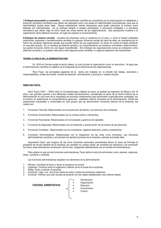 7.Enfoque prescriptivo y normativo: La administración científica se caracteriza por la preocupación en establecer y
prescribir principios normativos que deben ser aplicados como una receta en determinadas circunstancias, para que el
administrador pueda tener éxito. Busca estandarizar ciertas situaciones para poder patronizar la manera como
deberán ser administradas. Es un enfoque dirigido a recetas anticipadas, a soluciones enlatadas y a principios
normativos que deben regir el cómo hacer las cosas dentro de las organizaciones. Esa perspectiva muestra a la
organización cómo debería funcionar, en lugar de explicar su funcionamiento.
8.Enfoque de sistema cerrado: visualiza las empresas como si existieran en el vacío, o como si fuesen entidades
autónomas, absolutas y herméticamente cerradas a cualquier influencia venida de fuera de ellas; se caracteriza por el
hecho de visualizar solamente aquello que sucede dentro de una organización, sin tener en cuenta el medio ambiente
en que está situada. Es un enfoque de sistema cerrado y su comportamiento es mecánico, previsible y determinístico:
sus partes funcionan dentro de una lógica inmodificable. Sin embargo las organizaciones nunca se comportan como
sistemas cerrados y no pueden reducirse a sólo algunas pocas variables o a algunos aspectos más importantes.
TEORÍA CLÁSICA DE LA ADMINISTRACIÓN
En 1916 en Francia surgió la teoría clásica, la cual concibe la organización como un estructura. Al igual que
la administración científica su objetivo es la búsqueda de la eficiencia de las organizaciones.
Para Fayol, los principales aspectos de la teoría son tratados en: la división del trabajo, autoridad y
responsabilidad, unidad de mando, unidad de dirección, centralización y jerarquía o cadena escalar.
OBRA DE FAYOL
Henri Fayol (1841 – 1925) nació en Constantinopla y falleció en parís, se gradúa de Ingeniero de Minas a los 19
años, hizo grandes aportes a los diferentes niveles administrativos, considerado el padre de la Teoría Clásica de la
Administración la cual nace de la necesidad de encontrar lineamientos para administrar organizaciones complejas, fue
el primero en sistematizar el comportamiento gerencial, establece catorce principios de la administración, dividió las
operaciones industriales y comerciales en seis grupos que se denominaron funciones básicas de la empresa, las
cuales son:
1. Funciones Técnicas: Relacionadas con la producción de bienes o de servicios de la empresa.
2. Funciones Comerciales: Relacionadas con la compra,venta e intercambio.
3. Funciones Financieras: Relacionadas con la búsqueda y gerencia de capitales.
4. Funciones de Seguridad: Relacionadas con la protección y preservación de los bienes de las personas.
5. Funciones Contables: Relacionadas con los inventarios, registros balances, costos y estadísticas.
6. Funciones Administrativas: Relacionadas con la integración de las otras cinco funciones. Las funciones
administrativas coordinan y sincronizan las demás funciones de la empresa, siempre encimade ellas.
Argumenta Fayol, que ninguna de las cinco funciones esenciales precedentes tienen la tarea de formular el
programa de acción general de la empresa, de constituir su cuerpo social, de coordinar los esfuerzos y de armonizar
los actos, esas atribuciones constituyen otra función, designada habitualmente con el nombre de administración.
Para aclarar lo que son las funciones administrativas, Fayol define el acto de administrar como: planear, organizar,
dirigir, coordinar y controlar.
Las funciones administrativas engloban los elementos de la administración:
1. Planear: Visualizar el futuro y trazar el programa de acción.
2. Organizar: Construir tanto el organismo material como el social de la empresa.
3. Dirigir: Guiar y orientar al personal.
4. Coordinar: Ligar, unir, armonizar todos los actos y todos los esfuerzos colectivos.
5. Controlar: Verificar que todo suceda de acuerdo con las reglas establecidas y las ordenes dadas.
• Planificación
• Organización
• Dirección
• Coordinación
• Control
6
FUNCIONES ADMINISTRATIVAS
 