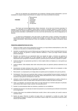 Estos son los elementos de la administración que constituyen el llamado proceso administrativo y que son
localizables en cualquier trabajo de administración en cualquier nivel o área de actividad de la empresa.
Administrativas
Técnicas
Comerciales
Financieras
Contables
De seguridad
Para Fayol, las funciones administrativas difieren claramente de las otras cinco funciones esenciales. Es
necesario no confundirlas con la dirección, porque dirigir es conducir la empresa, teniendo en cuenta los fines y
buscando obtener las mayores ventajas posibles de todos los recursos de que ella dispone, es asegurar la marcha de
las seis funciones esenciales; la administración no es sino una de las seis funciones, cuyo ritmo es asegurado por la
dirección.
La ciencia de la administración, como toda ciencia, se debe basar en leyes o principios; Fayol adopta la
denominación principio, aprtándose de cualquier idea de rigidez, por cuanto nada hay de rigido o absoluto en
materia administrativa. Tales principios por lo tanto, son maleables y se adaptan a cualquier circunstancia, tiempo
o lugar.
PRINCIPIOS ADMINISTRATIVOS DE FAYOL:
1. División de Trabajo: Cuanto más se especialicen las personas, con mayor eficiencia desempeñarán su oficio. Este
principio se ve muy claro en la moderna línea de montaje.
2. Autoridad: Los gerentes tienen que dar órdenes para que se hagan las cosas. Si bien la autoridad formal les da el
derecho de mandar, los gerentes no siempre obtendrán obediencia, a menos que tengan también autoridad
personal (Liderazgo).
3. Disciplina: Los miembros de una organización tienen que respetar las reglas y convenios que gobiernan la
empresa. Esto será el resultado de un buen liderazgo en todos los niveles, de acuerdos equitativos (tales
disposiciones para recompensar el rendimiento superior) y sanciones para las infracciones, aplicadas con justicia.
4. Unidad de Dirección: Las operaciones que tienen un mismo objetivo deben ser dirigidas por un solo gerente que
use un solo plan.
5. Unidad de Mando: Cada empleado debe recibir instrucciones sobre una operación particular solamente de una
persona.
6. Subordinación de interés individual al bien común: En cualquier empresa el interés de los empleados no debe
tener prelación sobre los intereses de la organización como un todo.
7. Remuneración: La compensación por el trabajo debe ser equitativa para los empleados como para los patronos.
8. Centralización: Fayol creía que los gerentes deben conservar la responsabilidad final pero también necesitan dar
a sus subalternos autoridad suficiente para que puedan realizar adecuadamente su oficio. El problema consiste en
encontrar el mejor grado de centralización en cada caso.
9. Jerarquía: La línea de autoridad en una organización representada hoy generalmente por cuadros y líneas de un
organigrama pasa en orden de rangos desde la alta gerencia hasta los niveles más bajos de la empresa.
10. Orden: Los materiales y las personas deben estar en el lugar adecuado en el momento adecuado. En particular,
cada individuo debe ocupar el cargo o posición más adecuados para él.
11. Equidad: Los administradores deben ser amistosos y equitativos con sus subalternos.
12. Estabilidad del personal: Una alta tasa de rotación del personal no es conveniente para el eficiente funcionamiento
de una organización.
13. Iniciativa: Debe darse a los subalternos libertad para concebir y llevar a cabo sus planes, aún cuando a veces se
comentan errores.
14. Espíritu de equipo: Promover el espíritu de equipo dará a la organización un sentido de unidad. Fayol
recomendaba por ejemplo, el empleo de la comunicación verbal en lugar de la comunicación formal por escrito,
siempre que fuera posible.
7
FUNCIONES
 