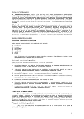TEORIA DE LA ORGANIZACION
1.La administración como ciencia: todos los autores de la teoría clásica afirman unánimemente que se debe estudiar
y tratar la organización y la administración científicamente, sustituyendo el empirismo y la improvisación por técnicas
científicas. Se pretende elaborar una ciencia de la administración. Fayol ya afirmaba la necesidad de una enseñanza
organizada y metódica de la administración, de carácter general para formar mejores administradores, a partir de sus
aptitudes y cualidades personales. En su época, esa idea era una novedad, su posición era la de que siendo la
administración una ciencia como las demás, su enseñanza en las escuelas y universidades era plenamente posible y
necesaria.
2.Teoría de la organización: La teoría clásica concibe la organización como una estructura. La manera de concebir la
estructura organizacional está bastante influenciada por las concepciones antiguas de organización (como la
organización militar y la eclesiástica) tradicionales, rígidas y jerarquizadas. Para Fayol, la organización abarca
solamente el establecimiento de la estructura y de la forma, siendo por lo tanto, estática y limitada. Para Mooney, “la
organización es la forma de toda asociación humana para la realización de un fin común. La técnica de la
organización puede ser descrita como la técnica de correlacionar actividades específicas o funciones en un todo
coordinado”. Para Mooney, como para Fayol y Urwick, la organización militar es el modelo del comportamiento
administrativo. Así la preocupación por la estructura y la forma de la organización marca la esencia de la teoría clásica.
ELEMENTOS DE LA ORGANIZACION
Elementos de la Administración para Urwick
Urwick desdobla los elementos de la administración en siete funciones:
1. Investigación
2. Previsión
3. Planeamiento
4. Organización
5. Coordinación
6. Mando
7. Control
Estos elementos o funciones constituyen la base de una buena organización, toda vez que una empresa no puede
desarrollarse en torno a personas, sino a su organización.
Elementos de la administración para Gulick
Gulick propone siete elementos como las principales funciones del administrador:
1. Planeamiento (planning): es la tarea de trazar las líneas generales de las cosas que deben ser hechas y los
métodos para hacerlas, con el fin de alcanzar los objetivos de la empresa.
2. Organización (organizing): es el establecimiento de la estructura formal de autoridad, a través de la cual las
subdivisiones de trabajo son integradas, definidas y coordinadas para el objetivo en cuestión.
3. Asesoría (staffing): prepara y entrena el personal y mantiene condiciones favorables de trabajo.
4. Dirección (directing): tarea contínua de tomar decisiones e incorporarlas en órdenes e instrucciones específicas y
generales; funciona como líder en la empresa.
5. Coordinación (coordinating): establece relaciones entre las partes del trabajo.
6. Información (reporting): esfuerzo de mantener informados respecto a lo que pasa, aquellos ante quienes el jefe es
responsable, esfuerzo que presupone naturalmente la existencia de registros, documentación, investigación e
inspecciones.
7. Presupuestación (budgeting): función que incluye todo lo que se dice respecto a la elaboración, ejecución y
fiscalización presupuestarias, el plan fiscal, la contabilidad y el control.
PRINCIPIOS DE LA ADMINISTRACION
Para los autores clásicos no bastaba simplemente con enunciar los elementos de la administración, era
necesario ir más allá, y establecer las condiciones y normas dentro de las cuales las funciones del administrador
deberían ser aplicada y desarrolladas. El administrador debe obedecer a ciertas normas o reglas de comportamiento
que le permitan desempeñar bien sus funciones de planear, organizar, dirigir, coordinar y controlar. De allí los
llamados principios generales de la administración, desarrollados por casi todos los autores clásicos como normas y
leyes capaces de resolver los problemas organizacionales.
Principio de Administración para Urwick
Urwick fue un autor que procuró divulgar los puntos de vista de los autores clásicos de su época. A
continuación dichos principios:
8
 