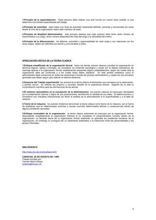 1.Principio de la especialización: Cada persona debe realizar una sola función en cuanto fuere posible, lo que
determina una división especializada del trabajo.
2.Principio de autoridad: debe haber una línea de autoridad claramente definida, conocida y reconocidas por todos
desde la cima de la organización hasta cada individuo de base.
3.Principio de Amplitud Administrativa: este principio destaca que cada superior debe tener cierto número de
subordinados a su cargo, dicho número dependerá del nivel del cargo y la naturaleza del mismo.
4.Principio de la diferenciación: los deberes, autoridad y responsabilidad de cada cargo y sus relaciones con los
otros cargos, deben ser definidos por escrito y comunicadas a todos.
APRECIACION CRITICA DE LA TEORIA CLASICA
1.Enfoque simplificado de la organización formal: todos los demás autores clásicos conciben la organización en
términos lógicos, rígidos y formales, sin considerar su contenido psicológico y social con la debida importancia. Se
restringe apenas a la organización formal, estableciendo esquemas lógicos preestablecidos, según los cuales toda la
organización debe ser construida y a los cuales todos deben obedecer. En este sentido establece, como el
administrador debe conducirse en todas las situaciones a través del proceso administrativo y cuales son los principios
generales que deben seguir para obtener la máxima eficiencia.
2.Ausencia del Trabajo experimental: los autores de la teoría clásica fundamentan sus conceptos en la observación,
y sentido común. Su método era empírico y concreto, basado en la experiencia directa. Dejando de un lado la
comprobación científica para las afirmaciones de las teorías.
3.El extremo racionalismo en la concepción de la administración: los autores clásicos se preocupan demasiado
por la presentación racional y lógica de sus proposiciones, sacrificando la claridad de sus ideas. El obstruccionismo y
formalismo son criticados intensamente por llevar el análisis de la administración a la superficialidad y a la falta de
realismo.
4.Teoría de la máquina: los autores modernos denominan la teoría clásica como teoría de la máquina, por el hecho
de establecer que en determinadas acciones y causas ocurrirán determinados efectos o consecuencias dentro de
alguna correlación razonable.
5.Enfoque incompleto de la organización: la teoría clásica solamente se preocupó por la organización formal,
descuidando completamente la organización informal al no considerar el comportamiento humano dentro de la
organización. La llamada teoría de la organización formal realmente no ignoraba los problemas humanos de la
organización, sin embargo no consiguió dar un tratamiento sistemático a la interacción entre las personalidades y los
grupos informales.
BIBLIOGRAFIA
http://www.dii.ude.cl/coliva/fayol.html
CARACAS, 20 DE AGOSTO DE 1.999
Trabajo enviado por:
Carmen María Pelayo
cpelayo@me.gov.ve
9
 