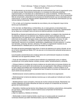Curso Liderazgo. Trabajo en Equipo y Solución de Problemas.
Documento de Apoyo
Se ha demostrado que las teorías tradicionales de la administración han visto la organización como
un sistema cerrado. Esta tendencia ha llevado a no considerar los diferentes ambientes
organizacionales y la naturaleza de su dependencia en cuanto al ambiente. También llevó a una
excesiva confianza y concentración en los principios de funcionamiento interno, con la consecuente
falta de comprensión y desarrollo de los procesos de retroalimentación que son esenciales para la
supervivencia. La teoría de sistemas penetró rápidamente en las teorías de administración por dos
razones básicas (Chiavenato, 1990):
1. Por un lado, por la imperiosa necesidad de una síntesis y de una integración mayor de las
teorías que le precedieron.
2. Por otro lado, las Matemáticas, la Cibernética, de un modo general y la tecnología de la
información de un modo especial, trajeron inmensas posibilidades de desarrollo y operativización
de las ideas que convergían hacia una teoría de sistemas aplicada a la administración.
Bertalanffy se interesó principalmente por los sistemas abiertos. La categoría más importante de
los sistemas abiertos son los sistemas vivos. Muchos autores hacen analogías entre las
organizaciones y los organismos vivos, destacando que la organización crece en tamaño por el
crecimiento de las partes, ella ingiere cosas y las procesa en productos o servicios. En este
proceso hay una entrada y una salida y un proceso intermedio necesario para la vida. La
organización reacciona a su ambiente, ajustándose y adaptándose a él para sobrevivir, y cambia
sus mercados, productos, técnicas, estructura. Por último, la organización necesita de una
retroalimentación o feedback para el control del estado del sistema.
De todas las teorías presentadas hasta ahora, la teoría de sistemas es la menos criticada, tal vez
por el hecho destacado por Motta (1971) de que aún no ha transcurrido suficiente tiempo para su
análisis profundo.
Las principales características de la moderna teoría de la administración basada en el análisis
sistemático son las siguientes (Herbert, 1975):
– Punto de vista sistémico: la moderna teoría entiende a la organización como un sistema
constituido por cinco partes básicas: entrada, proceso, salida, retroalimentación y ambiente.
– Enfoque dinámico: el énfasis de la teoría moderna se da sobre todo en el proceso dinámico de
interrelación que ocurre dentro de la estructura de una organización. Este enfoque contrasta con
la visión clásica que enfatiza casi únicamente la estructura estática. La teoría moderna no se
aparta del énfasis en la estructura, simplemente hace hincapié en el proceso de interacción que
ocurre dentro de esa estructura.
– Multidimensional: la teoría sistémica considera todos los niveles de la organización.
– Multimotivacional: la teoría de sistemas reconoce que un acto puede ser motivado por muchos
deseos distintos.
– Multidisciplinaria: busca conceptos y técnicas de muchos campos de estudio. Representa una
síntesis integradora de partes relevantes de todos los campos en el desarrollo de una teoría
general de la administración.
– Descriptiva: mientras que las teorías más antiguas eran normativas y prescriptivas, preocupadas
por qué hacer y cómo hacerlo, la teoría moderna busca comprender los fenómenos
organizacionales
y dejar los objetivos y métodos al individuo.
– Multivariable: la teoría moderna tiende a asumir que un suceso puede ser causado por
numerosos factores que están interrelacionados y que son interdependientes.

 