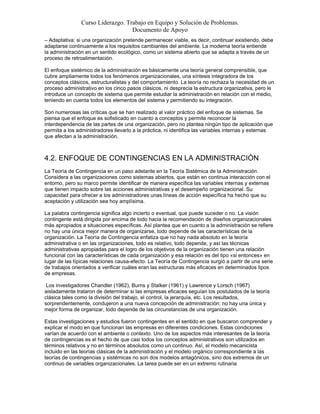 Curso Liderazgo. Trabajo en Equipo y Solución de Problemas.
Documento de Apoyo
– Adaptativa: si una organización pretende permanecer viable, es decir, continuar existiendo, debe
adaptarse continuamente a los requisitos cambiantes del ambiente. La moderna teoría entiende
la administración en un sentido ecológico, como un sistema abierto que se adapta a través de un
proceso de retroalimentación.
El enfoque sistémico de la administración es básicamente una teoría general comprensible, que
cubre ampliamente todos los fenómenos organizacionales, una síntesis integradora de los
conceptos clásicos, estructuralistas y del comportamiento. La teoría no rechaza la necesidad de un
proceso administrativo en los cinco pasos clásicos, ni desprecia la estructura organizativa, pero le
introduce un concepto de sistema que permite estudiar la administración en relación con el medio,
teniendo en cuenta todos los elementos del sistema y permitiendo su integración.
Son numerosas las críticas que se han realizado al valor práctico del enfoque de sistemas. Se
piensa que el enfoque es sofisticado en cuanto a conceptos y permite reconocer la
interdependencia de las partes de una organización, pero no plantea ningún tipo de aplicación que
permita a los administradores llevarlo a la práctica, ni identifica las variables internas y externas
que afectan a la administración.

4.2. ENFOQUE DE CONTINGENCIAS EN LA ADMINISTRACIÓN
La Teoría de Contingencia en un paso adelante en la Teoría Sistémica de la Administración.
Considera a las organizaciones como sistemas abiertos, que están en continua interacción con el
entorno, pero su marco permite identificar de manera específica las variables internas y externas
que tienen impacto sobre las acciones administrativas y el desempeño organizacional. Su
capacidad para ofrecer a los administradores unas líneas de acción específica ha hecho que su
aceptación y utilización sea hoy amplísima.
La palabra contingencia significa algo incierto o eventual, que puede suceder o no. La visión
contingente está dirigida por encima de todo hacia la recomendación de diseños organizacionales
más apropiados a situaciones específicas. Así plantea que en cuanto a la administración se refiere
no hay una única mejor manera de organizarse, todo depende de las características de la
organización. La Teoría de Contingencia enfatiza que no hay nada absoluto en la teoría
administrativa o en las organizaciones, todo es relativo, todo depende, y así las técnicas
administrativas apropiadas para el logro de los objetivos de la organización tienen una relación
funcional con las características de cada organización y esa relación es del tipo «si entonces» en
lugar de las típicas relaciones causa-efecto. La Teoría de Contingencia surgió a partir de una serie
de trabajos orientados a verificar cuáles eran las estructuras más eficaces en determinados tipos
de empresas.
Los investigadores Chandler (1962), Burns y Stalker (1961) y Lawrence y Lorsch (1967)
aisladamente trataron de determinar si las empresas eficaces seguían los postulados de la teoría
clásica tales como la división del trabajo, el control, la jerarquía, etc. Los resultados,
sorprendentemente, condujeron a una nueva concepción de administración: no hay una única y
mejor forma de organizar, todo depende de las circunstancias de una organización.
Estas investigaciones y estudios fueron contingentes en el sentido en que buscaron comprender y
explicar el modo en que funcionan las empresas en diferentes condiciones. Estas condiciones
varían de acuerdo con el ambiente o contexto. Uno de los aspectos más interesantes de la teoría
de contingencias es el hecho de que casi todos los conceptos administrativos son utilizados en
términos relativos y no en términos absolutos como un continuo. Así, el modelo mecanicista
incluido en las teorías clásicas de la administración y el modelo orgánico correspondiente a las
teorías de contingencias y sistémicas no son dos modelos antagónicos, sino dos extremos de un
continuo de variables organizacionales. La tarea puede ser en un extremo rutinaria

 