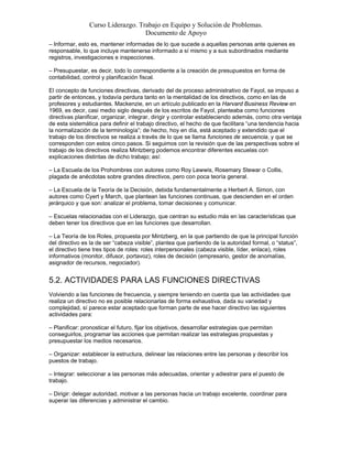 Curso Liderazgo. Trabajo en Equipo y Solución de Problemas.
Documento de Apoyo
– Informar, esto es, mantener informadas de lo que sucede a aquellas personas ante quienes es
responsable, lo que incluye mantenerse informado a sí mismo y a sus subordinados mediante
registros, investigaciones e inspecciones.
– Presupuestar, es decir, todo lo correspondiente a la creación de presupuestos en forma de
contabilidad, control y planificación fiscal.
El concepto de funciones directivas, derivado del de proceso administrativo de Fayol, se impuso a
partir de entonces, y todavía perdura tanto en la mentalidad de los directivos, como en las de
profesores y estudiantes. Mackenzie, en un artículo publicado en la Harvard Business Review en
1969, es decir, casi medio siglo después de los escritos de Fayol, planteaba como funciones
directivas planificar, organizar, integrar, dirigir y controlar estableciendo además, como otra ventaja
de esta sistemática para definir el trabajo directivo, el hecho de que facilitara “una tendencia hacia
la normalización de la terminología”; de hecho, hoy en día, está aceptado y extendido que el
trabajo de los directivos se realiza a través de lo que se llama funciones de secuencia, y que se
corresponden con estos cinco pasos. Si seguimos con la revisión que de las perspectivas sobre el
trabajo de los directivos realiza Mintzberg podemos encontrar diferentes escuelas con
explicaciones distintas de dicho trabajo; así:
– La Escuela de los Prohombres con autores como Roy Lewwis, Rosemary Stewar o Collis,
plagada de anécdotas sobre grandes directivos, pero con poca teoría general.
– La Escuela de la Teoría de la Decisión, debida fundamentalmente a Herbert A. Simon, con
autores como Cyert y March, que plantean las funciones continuas, que descienden en el orden
jerárquico y que son: analizar el problema, tomar decisiones y comunicar.
– Escuelas relacionadas con el Liderazgo, que centran su estudio más en las características que
deben tener los directivos que en las funciones que desarrollan.
– La Teoría de los Roles, propuesta por Mintzberg, en la que partiendo de que la principal función
del directivo es la de ser “cabeza visible”, plantea que partiendo de la autoridad formal, o “status”,
el directivo tiene tres tipos de roles: roles interpersonales (cabeza visible, líder, enlace), roles
informativos (monitor, difusor, portavoz), roles de decisión (empresario, gestor de anomalías,
asignador de recursos, negociador).

5.2. ACTIVIDADES PARA LAS FUNCIONES DIRECTIVAS
Volviendo a las funciones de frecuencia, y siempre teniendo en cuenta que las actividades que
realiza un directivo no es posible relacionarlas de forma exhaustiva, dada su variedad y
complejidad, sí parece estar aceptado que forman parte de ese hacer directivo las siguientes
actividades para:
– Planificar: pronosticar el futuro, fijar los objetivos, desarrollar estrategias que permitan
conseguirlos, programar las acciones que permitan realizar las estrategias propuestas y
presupuestar los medios necesarios.
– Organizar: establecer la estructura, delinear las relaciones entre las personas y describir los
puestos de trabajo.
– Integrar: seleccionar a las personas más adecuadas, orientar y adiestrar para el puesto de
trabajo.
– Dirigir: delegar autoridad, motivar a las personas hacia un trabajo excelente, coordinar para
superar las diferencias y administrar el cambio.

 