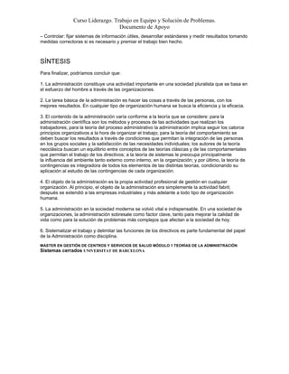 Curso Liderazgo. Trabajo en Equipo y Solución de Problemas.
Documento de Apoyo
– Controlar: fijar sistemas de información útiles, desarrollar estándares y medir resultados tomando
medidas correctoras si es necesario y premiar el trabajo bien hecho.

SÍNTESIS
Para finalizar, podríamos concluir que:
1. La administración constituye una actividad importante en una sociedad pluralista que se basa en
el esfuerzo del hombre a través de las organizaciones.
2. La tarea básica de la administración es hacer las cosas a través de las personas, con los
mejores resultados. En cualquier tipo de organización humana se busca la eficiencia y la eficacia.
3. El contenido de la administración varía conforme a la teoría que se considere: para la
administración científica son los métodos y procesos de las actividades que realizan los
trabajadores; para la teoría del proceso administrativo la administración implica seguir los catorce
principios organizativos a la hora de organizar el trabajo; para la teoría del comportamiento se
deben buscar los resultados a través de condiciones que permitan la integración de las personas
en los grupos sociales y la satisfacción de las necesidades individuales; los autores de la teoría
neoclásica buscan un equilibrio entre conceptos de las teorías clásicas y de las comportamentales
que permitan el trabajo de los directivos; a la teoría de sistemas le preocupa principalmente
la influencia del ambiente tanto externo como interno, en la organización; y por último, la teoría de
contingencias es integradora de todos los elementos de las distintas teorías, condicionando su
aplicación al estudio de las contingencias de cada organización.
4. El objeto de la administración es la propia actividad profesional de gestión en cualquier
organización. Al principio, el objeto de la administración era simplemente la actividad fabril;
después se extendió a las empresas industriales y más adelante a todo tipo de organización
humana.
5. La administración en la sociedad moderna se volvió vital e indispensable. En una sociedad de
organizaciones, la administración sobresale como factor clave, tanto para mejorar la calidad de
vida como para la solución de problemas más complejos que afectan a la sociedad de hoy.
6. Sistematizar el trabajo y delimitar las funciones de los directivos es parte fundamental del papel
de la Administración como disciplina.
MASTER EN GESTIÓN DE CENTROS Y SERVICIOS DE SALUD MÓDULO 1 TEORÍAS DE LA ADMINISTRACIÓN

Sistemas cerrados UNIVERSITAT DE BARCELONA

 