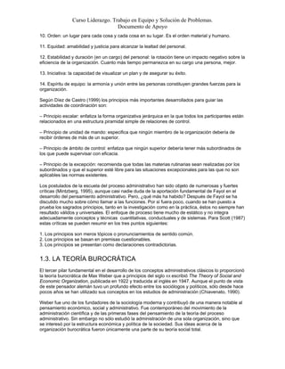 Curso Liderazgo. Trabajo en Equipo y Solución de Problemas.
Documento de Apoyo
10. Orden: un lugar para cada cosa y cada cosa en su lugar. Es el orden material y humano.
11. Equidad: amabilidad y justicia para alcanzar la lealtad del personal.
12. Estabilidad y duración (en un cargo) del personal: la rotación tiene un impacto negativo sobre la
eficiencia de la organización. Cuanto más tiempo permanezca en su cargo una persona, mejor.
13. Iniciativa: la capacidad de visualizar un plan y de asegurar su éxito.
14. Espíritu de equipo: la armonía y unión entre las personas constituyen grandes fuerzas para la
organización.
Según Díez de Castro (1999) los principios más importantes desarrollados para guiar las
actividades de coordinación son:
– Principio escalar: enfatiza la forma organizativa jerárquica en la que todos los participantes están
relacionados en una estructura piramidal simple de relaciones de control.
– Principio de unidad de mando: especifica que ningún miembro de la organización debería de
recibir órdenes de más de un superior.
– Principio de ámbito de control: enfatiza que ningún superior debería tener más subordinados de
los que puede supervisar con eficacia.
– Principio de la excepción: recomienda que todas las materias rutinarias sean realizadas por los
subordinados y que el superior esté libre para las situaciones excepcionales para las que no son
aplicables las normas existentes.
Los postulados de la escuela del proceso administrativo han sido objeto de numerosas y fuertes
críticas (Mintzberg, 1995), aunque casi nadie duda de la aportación fundamental de Fayol en el
desarrollo del pensamiento administrativo. Pero, ¿qué más ha habido? Después de Fayol se ha
discutido mucho sobre cómo llamar a las funciones. Por si fuera poco, cuando se han puesto a
prueba los sagrados principios, tanto en la investigación como en la práctica, éstos no siempre han
resultado válidos y universales. El enfoque de proceso tiene mucho de estático y no integra
adecuadamente conceptos y técnicas cuantitativas, conductuales y de sistemas. Para Scott (1987)
estas críticas se pueden resumir en los tres puntos siguientes:
1. Los principios son meros tópicos o pronunciamientos de sentido común.
2. Los principios se basan en premisas cuestionables.
3. Los principios se presentan como declaraciones contradictorias.

1.3. LA TEORÍA BUROCRÁTICA
El tercer pilar fundamental en el desarrollo de los conceptos administrativos clásicos lo proporcionó
la teoría burocrática de Max Weber que a principios del siglo XX escribió The Theory of Social and
Economic Organization, publicada en 1922 y traducida al inglés en 1947. Aunque el punto de vista
de este pensador alemán tuvo un profundo efecto entre los sociólogos y políticos, sólo desde hace
pocos años se han utilizado sus conceptos en los estudios de administración (Chiavenato, 1990).
Weber fue uno de los fundadores de la sociología moderna y contribuyó de una manera notable al
pensamiento económico, social y administrativo. Fue contemporáneo del movimiento de la
administración científica y de las primeras fases del pensamiento de la teoría del proceso
administrativo. Sin embargo no sólo estudió la administración de una sola organización, sino que
se interesó por la estructura económica y política de la sociedad. Sus ideas acerca de la
organización burocrática fueron únicamente una parte de su teoría social total.

 