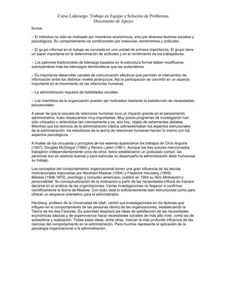 Curso Liderazgo. Trabajo en Equipo y Solución de Problemas.
Documento de Apoyo
formal.
– El individuo no sólo es motivado por incentivos económicos, sino por diversos factores sociales y
psicológicos. Su comportamiento es condicionado por creencias, sentimientos y actitudes.
– El grupo informal en el trabajo se convierte en una unidad de primera importancia. El grupo tiene
un papel importante en la determinación de actitudes y en el rendimiento de los trabajadores.
– Los patrones tradicionales de liderazgo basados en la estructura formal deben modificarse,
subrayándose más los liderazgos democráticos que los autocráticos.
– Es importante desarrollar canales de comunicación efectivos que permitan el intercambio de
información entre los distintos niveles jerárquicos. Así la participación se convirtió en un aspecto
importante en el movimiento de las relaciones humanas.
– La administración requiere de habilidades sociales.
– Los miembros de la organización pueden ser motivados mediante la satisfacción de necesidades
psicosociales.
A pesar de que la escuela de relaciones humanas tuvo un impacto grande en el pensamiento
administrativo, hubo desacuerdos muy importantes. Muy pocos programas de investigación han
sido criticados o defendidos tan intensamente y es, aún hoy, objeto de vehementes debates.
Mientras que los teóricos de la administración clásica sobreestimaban los aspectos estructurales
de la administración, los estudiosos de la teoría de relaciones humanas hacían lo mismo con los
aspectos psicológicos.
A finales de los cincuenta y principios de los sesenta aparecieron los trabajos de Chris Arguiris
(1957), Douglas McGregor (1960) y Rensis Lykert (1961). Aunque los tres autores mencionados
trabajaron independientemente unos de otros, éstos establecieron un postulado común: las
personas son en esencia buenas y para estimular su desempeño la administración debe humanizar
su trabajo.
Los conceptos del comportamiento organizacional tienen una gran influencia de las teorías
motivacionales elaboradas por Abraham Maslow (1954) y Frederick Herzberg (1959).
Maslow (1908-1970), psicólogo y consultor americano, publicó en 1954 su libro Motivación y
personalidad. Su conceptualización de la motivación a partir de las necesidades influirá de manera
decisiva en el análisis de las organizaciones. Varias investigaciones no llegaron a confirmar
científicamente la teoría de Maslow. Con todo, está lo suficientemente bien estructurada como para
ofrecer un esquema orientativo para el administrador.
Herzberg, profesor de la Universidad de Utah, centró sus investigaciones en los factores que
influyen en el comportamiento de las personas dentro de las organizaciones, estableciendo la
Teoría de los dos Factores. Su autoridad desplazó las ideas de satisfacción de las necesidades
económicas básicas y de supervivencia hacia necesidades sociales de más alto nivel, como las de
autoestima y realización. Todas estas ideas, entre otras, marcan la más profunda influencia de las
ciencias del comportamiento en la administración. Para muchos representa la aplicación de la
psicología organizacional a la administración.

 