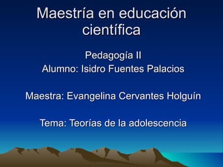 Maestría en educación científica Pedagogía II Alumno: Isidro Fuentes Palacios Maestra: Evangelina Cervantes Holguín Tema: Teorías de la adolescencia 