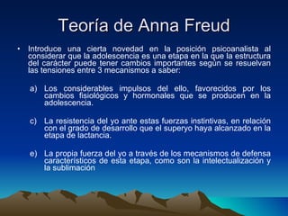 Teoría de Anna Freud Introduce una cierta novedad en la posición psicoanalista al considerar que la adolescencia es una etapa en la que la estructura del carácter puede tener cambios importantes según se resuelvan las tensiones entre 3 mecanismos a saber: Los considerables impulsos del ello, favorecidos por los cambios fisiológicos y hormonales que se producen en la adolescencia. La resistencia del yo ante estas fuerzas instintivas, en relación con el grado de desarrollo que el superyo haya alcanzado en la etapa de lactancia. La propia fuerza del yo a través de los mecanismos de defensa característicos de esta etapa, como son la intelectualización y la sublimación  