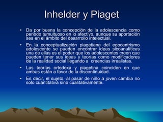 Inhelder y Piaget Da por buena la concepción de la adolescencia como periodo tumultuoso en lo afectivo, aunque su aportación sea en el ámbito del desarrollo intelectual. En la conceptualización piagetiana del egocentrismo adolescente se pueden encontrar ideas sicoanalíticas una de ellas es el poder que los adolescentes creen que pueden tener sus ideas y teorías como modificadores de la realidad social llegando a  creencias irrealistas. Las teorías ortodoxa y piagetina coinciden en que ambas están a favor de la discontinuidad. Es decir, el sujeto, al pasar de niño a joven cambia no solo cuantitativa sino cualitativamente. 