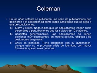 Coleman En los años setenta se publicaron una serie de publicaciones que declinaron a la adolescencia como etapa tumultuosa que se llega a una de conclusiones: Storm y stress. Nada indica que los adolescentes tengan crisis personales o perturbaciones que los sujetos de 10 o adultos. Conflictos generacionales. Los adolescentes no tienen opiniones muy discrepantes  en materia política, religiosa o de costumbres en general. Crisis de identidad. Tiene problemas con su autoimagen, aunque esto no le provoque crisis de identidad con mayor frecuencia que en otros periodos. 