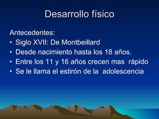 Desarrollo físico Antecedentes: Siglo XVII: De Montbeillard Desde nacimiento hasta los 18 años. Entre los 11 y 16 años crecen mas  rápido Se le llama el estirón de la  adolescencia 