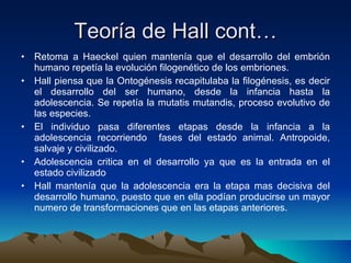 Teoría de Hall cont… Retoma a Haeckel quien mantenía que el desarrollo del embrión humano repetía la evolución filogenético de los embriones. Hall piensa que la Ontogénesis recapitulaba la filogénesis, es decir el desarrollo del ser humano, desde la infancia hasta la adolescencia. Se repetía la mutatis mutandis, proceso evolutivo de las especies.  El individuo pasa diferentes etapas desde la infancia a la adolescencia recorriendo  fases del estado animal. Antropoide, salvaje y civilizado. Adolescencia critica en el desarrollo ya que es la entrada en el estado civilizado  Hall mantenía que la adolescencia era la etapa mas decisiva del desarrollo humano, puesto que en ella podían producirse un mayor numero de transformaciones que en las etapas anteriores. 