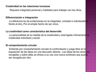 Creatividad en las relaciones humanas
   Requiere integridad personal y habilidad para trabajar con los otros.


Diferenciación e integración
   La diferencia ha de evidenciarse en la integridad, unicidad e individualidad
  frente al otro. Por el simple hecho de ser único.


La creatividad como característica del desarrollo
  La personalidad es la medida de la creatividad y está ligada íntimamente la
  creatividad individual y social.


El comportamiento circular
   Entiende por comportamiento circular la confrontación y juego libre en la
  exposición de las ideas en una discusión abierta.. Las ideas de los otros son
  recogidas y sobre ellas se ofrece a su vez una nueva simbiosis que puede
  ser recogida por otro.
 