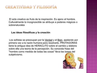 El acto creativo es fruto de la inspiración. Es ajeno al hombre.
Culturalmente lo incognoscible se atribuye a poderes mágicos o
sobrenaturales


  Las ideas filosóficas y la creación


 Los sofistas se preocupan por la Verdad y el Bien, apelando por
primera vez a la razón humana para resolverlo. PROTAGORAS
tiene la antigua idea de HERACLITO sobre el cambio y elabora
sobre ella una teoría de la percepción. Su conocida frase del
"hombre como medida de todas las cosas" lleva las bases del
subjetivismo.
 