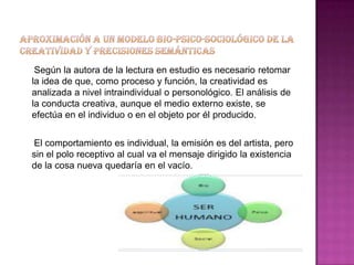 Según la autora de la lectura en estudio es necesario retomar
la idea de que, como proceso y función, la creatividad es
analizada a nivel intraindividual o personológico. El análisis de
la conducta creativa, aunque el medio externo existe, se
efectúa en el individuo o en el objeto por él producido.


El comportamiento es individual, la emisión es del artista, pero
sin el polo receptivo al cual va el mensaje dirigido la existencia
de la cosa nueva quedaría en el vacío.
 