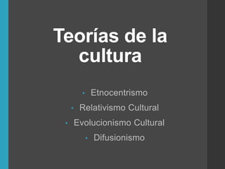 Teorías de la
cultura
• Etnocentrismo
• Relativismo Cultural
• Evolucionismo Cultural
• Difusionismo
 