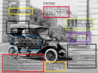 FORDISMO
Implementada por Henry Ford (1863-
1947) en sus plantas ensambladoras
de vehículos, se basa esencialmente
en las teorías de la producción en
línea o en cadena.
Se trata de dividir el trabajo de producción
en diferentes etapas, en las que
trabajadores o máquinas, especializados
exclusivamente en esa fase de la
producción, las realizan de forma rápida y
eficiente.
Los resultados:
-Un aumento en la producción.
-Un aumento en la productividad de cada
trabajador.
-El control por el empresario de los ritmos
de trabajo, que puede aumentar si mejora
las destrezas y el rendimiento de sus
trabajadores en las tareas en las que están
especializados.
-El desarrollo de empresas de gran tamaño
Su fundamento es la
especialización en donde
cada trabajador ejecuta una
parte del proceso productivo.
Este sistema se consideró
idóneo hasta la década de los
70 del siglo XX, en la que
comenzaron a verse sus
inconvenientes.
Los inconvenientes fueron:
1-Complejidad de la organización y alta probabilidad de errores,
que daban lugar a fallos de eficiencia.
2-La acumulación de un alto volumen de mano de obra hacía
que los sindicatos de trabajadores obtuviesen un mayor peso y
consiguiesen salarios más altos.
3-Dificultad para instalar cada fase productiva en el lugar en el
que es más eficiente: en regiones o países donde la mano de
obra fuese más barata, o subcontratarla a otras empresas que la
ofrecen a menores costes.
Este modelo contribuyó para el
desarrollo de la administración, con la
disminución de los tiempos de
producción, reducción de inventarios
en procesos, aumento de la
producción, salario mínimo por día y
hora, y jornada máxima laboral de 8
horas.
Ventajas:
-Incremento de la producción
-Híper especialización en un paso
puntual de la cadena de
producción.
-Disminución de los costos por
pieza terminada.
Desventajas:
-Deshumanización del trabajo.
-Creación de culturas de masas.
 