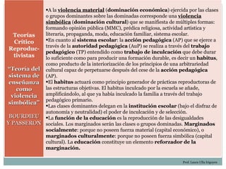 •A la violencia material (dominación económica) ejercida por las clases
            o grupos dominantes sobre las dominadas corresponde una violencia
            simbólica (dominación cultural) que se manifiesta de múltiples formas:
            formando opinión pública (MMC), prédica religiosa, actividad artística y
   Teorías  literaria, propaganda, moda, educación familiar, sistema escolar.
   Crítico  •En cuanto al sistema escolar: la acción pedagógica (AP) que se ejerce a
 Reproduc- través de la autoridad pedagógica (AuP) se realiza a través del trabajo
            pedagógico (TP) entendido como trabajo de inculcación que debe durar
   tivistas lo suficiente como para producir una formación durable, es decir un habitus,
            como producto de la interiorización de los principios de una arbitrariedad
“Teoría del cultural capaz de perpetuarse después del cese de la acción pedagógica
 sistema de (AP).
 enseñanza •El habitus actuará como principio generador de prácticas reproductoras de
    como    las estructuras objetivas. El habitus inculcado por la escuela se añade,
  violencia amplificándolo, al que ya había inculcado la familia a través del trabajo
            pedagógico primario.
simbólica” •
              Las clases dominantes delegan en la institución escolar (bajo el disfraz de
            autonomía y neutralidad) el poder de inculcación y de selección.
 BOURDIEU •La función de la educación es la reproducción de las desigualdades
Y PASSERON sociales. Los marginados serán las clases o grupos dominadas. Marginados
            socialmente: porque no poseen fuerza material (capital económico), o
            marginados culturalmente: porque no poseen fuerza simbólica (capital
            cultural). La educación constituye un elemento reforzador de la
            marginación.

                                                                          Prof. Laura Ulla Irigoyen
 