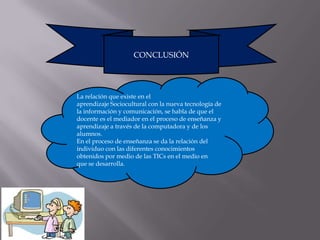 CONCLUSIÓN




La relación que existe en el
aprendizaje Sociocultural con la nueva tecnología de
la información y comunicación, se habla de que el
docente es el mediador en el proceso de enseñanza y
aprendizaje a través de la computadora y de los
alumnos.
En el proceso de enseñanza se da la relación del
individuo con las diferentes conocimientos
obtenidos por medio de las TICs en el medio en
que se desarrolla.
 