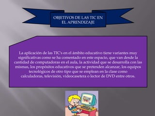 OBJETIVOS DE LAS TIC EN
                           EL APRENDIZAJE




   La aplicación de las TIC's en el ámbito educativo tiene variantes muy
  significativas como se ha comentado en este espacio, que van desde la
cantidad de computadoras en el aula, la actividad que se desarrolla con las
 mismas, los propósitos educativos que se pretenden alcanzar, los equipos
         tecnológicos de otro tipo que se emplean en la clase como
    calculadoras, televisión, videocasetera o lector de DVD entre otros.
 