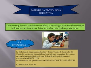 BASES DE LA TECNOLOGÍA
                                EDUCATIVA




Como cualquier otra disciplina científica, la tecnología educativa ha recibido
   influencias de otras áreas. Estas serían las principales aportaciones:




        . LA
     PEDAGOGÍA

         La Didáctica, la Organización Escolar, y demás Teorías de Desarrollo del
         Currículo, son las que han dotado de base teórica y conceptual del proceso
         de enseñanza-aprendizaje, así como de la aplicación práctica a casos
         concretos (MARQUÉS, 1999)
         En este sentido, las aportaciones de GIMENO SACRISTÁN o FERRÁNDEZ
         Y
         SARRAMONA en los 80.
 