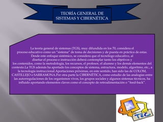 TEORÍA GENERAL DE
                               SISTEMAS Y CIBERNÉTICA




               La teoría general de sistemas (TGS), muy difundida en los 70, considera el
    proceso educativo como un “sistema” de toma de decisiones y de puesta en práctica de estas.
               Desde este enfoque sistémico, se considera que el tecnólogo educativo, al
                diseñar el proceso e instrucción deberá contemplar tanto los objetivos y
 los contenidos, como la metodología, los recursos, el profesor, el alumno y los demás elementos del
contexto.La TGS además ha aportado los conceptos de sistema, estructura, modelo, algoritmo, etc., a
     la tecnología instruccional.Aportaciones próximas, en este sentido, han sido las de COLOM,
CASTILLEJO o SARRAMONA.Por otra parte la CIBERNÉTICA, como estudio de las analogías entre
  las autorregulaciones de los organismos vivos, los grupos sociales y algunos sistemas técnicos, ha
      influido aportando elementos claves como el concepto de retroalimentación o “feed-back”.
 