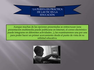 LA PUESTA EN PRÁCTICA
                           DE LAS TIC EN LA
                             EDUCACIÓN




     Aunque muchas de las opciones presentadas se entrecruzan (una
presentación multimedia puede publicarse en Internet, el correo electrónico
puede integrarse en diferentes actividades...), las examinaremos una por una
  para poder hacer un primer acercamiento desde el punto de vista de su
                             utilidad educativa.
 