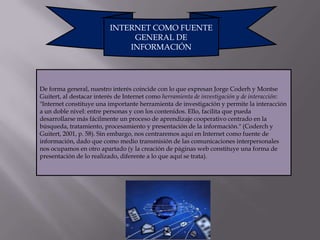 INTERNET COMO FUENTE
                               GENERAL DE
                              INFORMACIÓN




De forma general, nuestro interés coincide con lo que expresan Jorge Coderh y Montse
Guitert, al destacar interés de Internet como herramienta de investigación y de interacción:
"Internet constituye una importante herramienta de investigación y permite la interacción
a un doble nivel: entre personas y con los contenidos. Ello, facilita que pueda
desarrollarse más fácilmente un proceso de aprendizaje cooperativo centrado en la
búsqueda, tratamiento, procesamiento y presentación de la información." (Coderch y
Guitert, 2001, p. 58). Sin embargo, nos centraremos aquí en Internet como fuente de
información, dado que como medio transmisión de las comunicaciones interpersonales
nos ocupamos en otro apartado (y la creación de páginas web constituye una forma de
presentación de lo realizado, diferente a lo que aquí se trata).
 