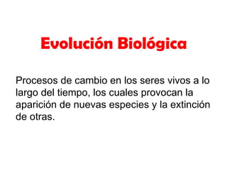 Evolución Biológica

Procesos de cambio en los seres vivos a lo
largo del tiempo, los cuales provocan la
aparición de nuevas especies y la extinción
de otras.
 