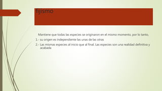 fijismo
Mantiene que todas las especies se originaron en el mismo momento, por lo tanto,
1.- su origen es independiente las unas de las otras
2.- Las mismas especies al inicio que al final. Las especies son una realidad definitiva y
acabada
 