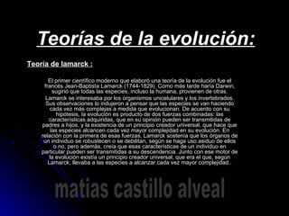 Teorías de la evolución: El primer científico moderno que elaboró una teoría de la evolución fue el francés Jean-Baptista Lamarck (1744-1829). Como más tarde haría Darwin, sugirió que todas las especies, incluso la humana, provienen de otras. Lamarck se interesaba por los organismos unicelulares y los invertebrados. Sus observaciones lo indujeron a pensar que las especies se van haciendo cada vez más complejas a medida que evolucionan. De acuerdo con su hipótesis, la evolución es producto de dos fuerzas combinadas: las características adquiridas, que en su opinión pueden ser transmitidas de padres a hijos, y la existencia de un principio creador universal, que hace que las especies alcancen cada vez mayor complejidad en su evolución. En relación con la primera de esas fuerzas, Lamarck sostenía que los órganos de un individuo se robustecen o se debilitan, según se haga uso asiduo de ellos o no; pero además, creía que esas características de un individuo en particular pueden ser transmitidas a su descendencia. Junto con ese motor de la evolución existía un principio creador universal, que era el que, según Lamarck, llevaba a las especies a alcanzar cada vez mayor complejidad.. Teoría de lamarck : matias castillo alveal 