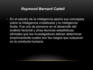 • En el estudio de la inteligencia aporto sus conceptos
sobre la inteligencia cristalizada y la inteligencia
fluida. Fue uno de pioneros en el desarrollo del
análisis factorial y otras técnicas estadísticas;
afirmaba que los investigadores debían determinar
empíricamente cuales son los rasgos que subyacen
en la conducta humana.
Raymond Bernard Cattell
 