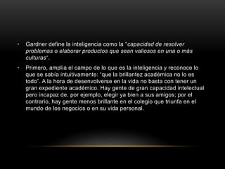 • Gardner define la inteligencia como la “capacidad de resolver
problemas o elaborar productos que sean valiosos en una o más
culturas“.
• Primero, amplía el campo de lo que es la inteligencia y reconoce lo
que se sabía intuitivamente: “que la brillantez académica no lo es
todo”. A la hora de desenvolverse en la vida no basta con tener un
gran expediente académico. Hay gente de gran capacidad intelectual
pero incapaz de, por ejemplo, elegir ya bien a sus amigos; por el
contrario, hay gente menos brillante en el colegio que triunfa en el
mundo de los negocios o en su vida personal.
 