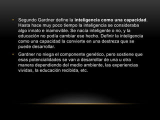 • Segundo Gardner define la inteligencia como una capacidad.
Hasta hace muy poco tiempo la inteligencia se consideraba
algo innato e inamovible. Se nacía inteligente o no, y la
educación no podía cambiar ese hecho. Definir la inteligencia
como una capacidad la convierte en una destreza que se
puede desarrollar.
• Gardner no niega el componente genético, pero sostiene que
esas potencialidades se van a desarrollar de una u otra
manera dependiendo del medio ambiente, las experiencias
vividas, la educación recibida, etc.
 